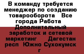 В команду требуется менеджер по созданию товарооборота - Все города Работа » Дополнительный заработок и сетевой маркетинг   . Дагестан респ.,Южно-Сухокумск г.